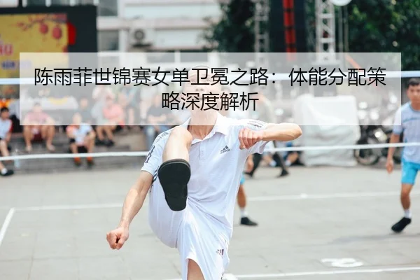 陈雨菲世锦赛女单卫冕之路：体能分配策略深度解析