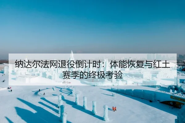 纳达尔法网退役倒计时：体能恢复与红土赛季的终极考验