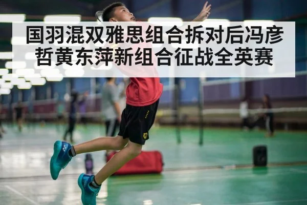 国羽混双雅思组合拆对后冯彦哲黄东萍新组合征战全英赛
