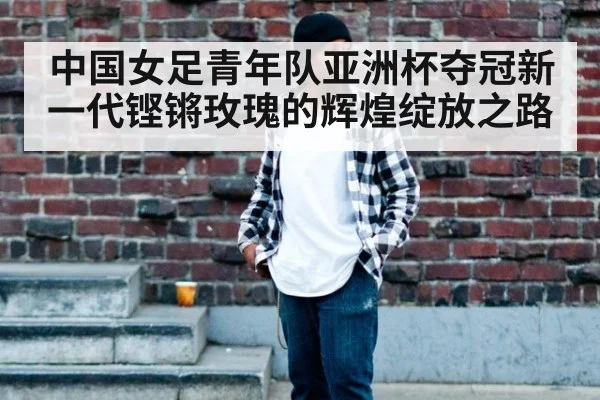 中国女足青年队亚洲杯夺冠新一代铿锵玫瑰的辉煌绽放之路
